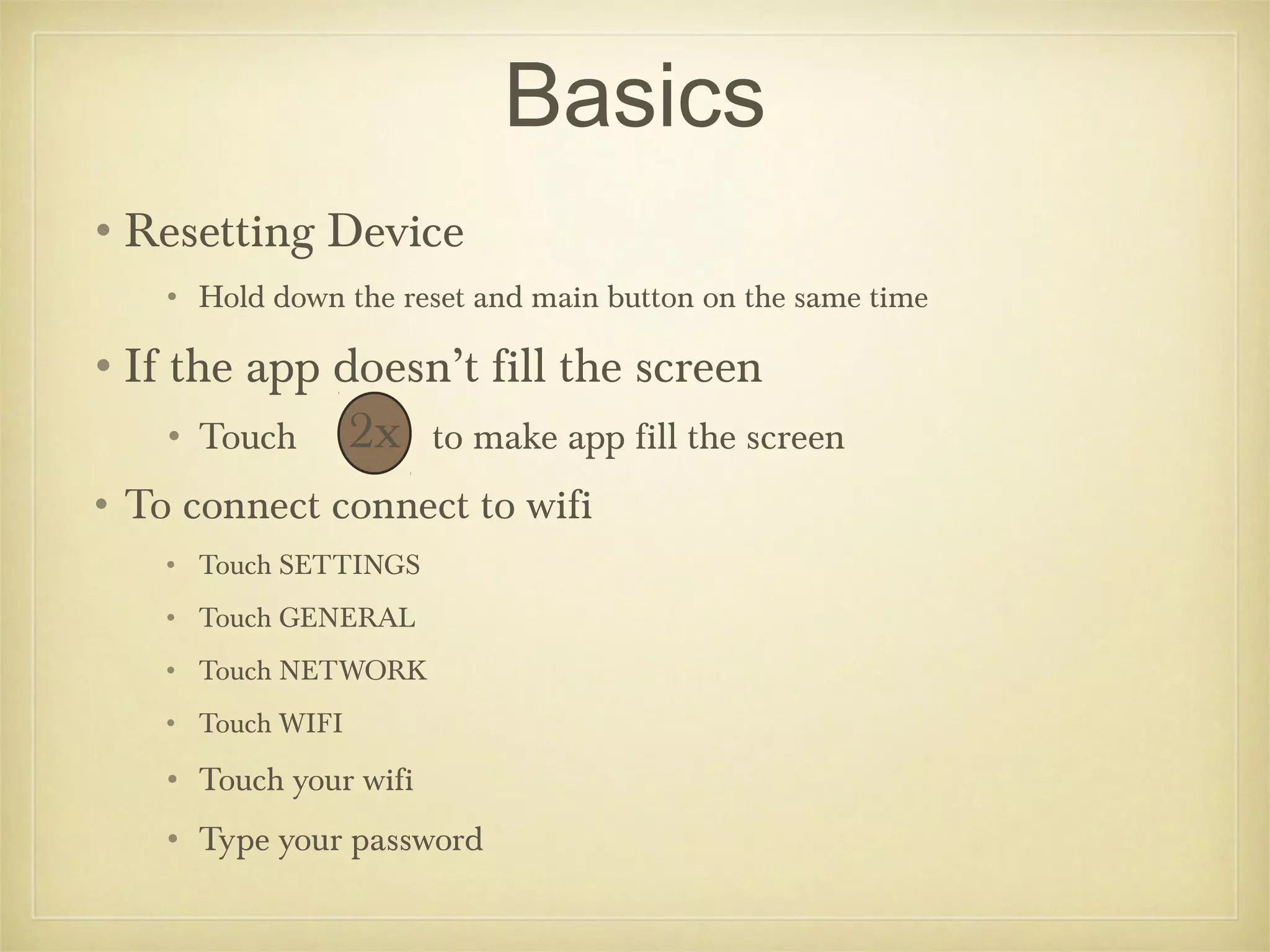 Basics
•Resetting Device
    • Hold down the reset and main button on the same time

•If the app doesn’t fill the screen
    • Touch        2x   to make app fill the screen
• To connect connect to wifi
    • Touch SETTINGS
    • Touch GENERAL
    • Touch NETWORK
    • Touch WIFI

    • Touch your wifi
    • Type your password
 