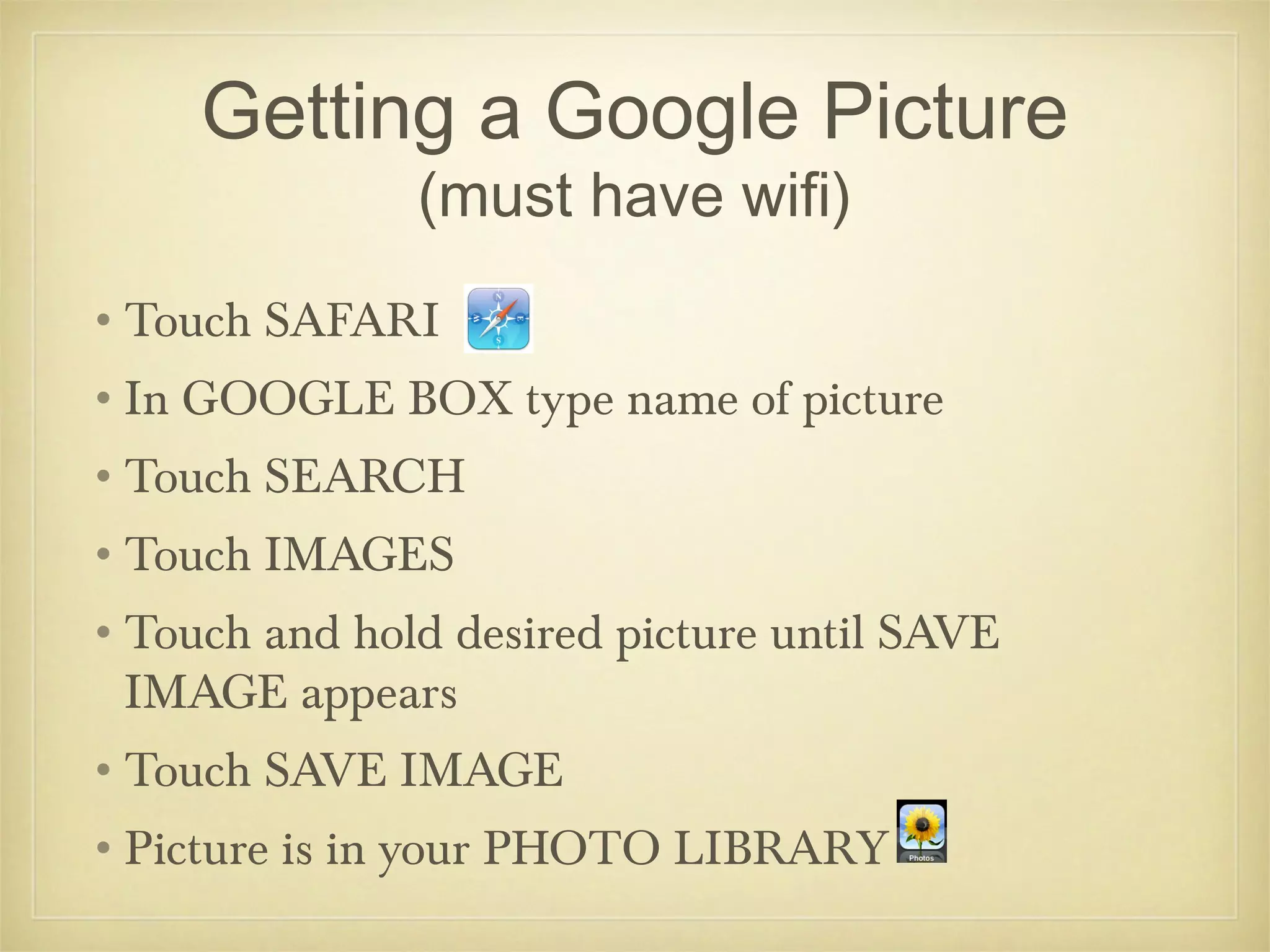 Getting a Google Picture
               (must have wifi)
•Touch SAFARI
•In GOOGLE BOX type name of picture
•Touch SEARCH
•Touch IMAGES
•Touch and hold desired picture until SAVE
 IMAGE appears
•Touch SAVE IMAGE
•Picture is in your PHOTO LIBRARY
 
