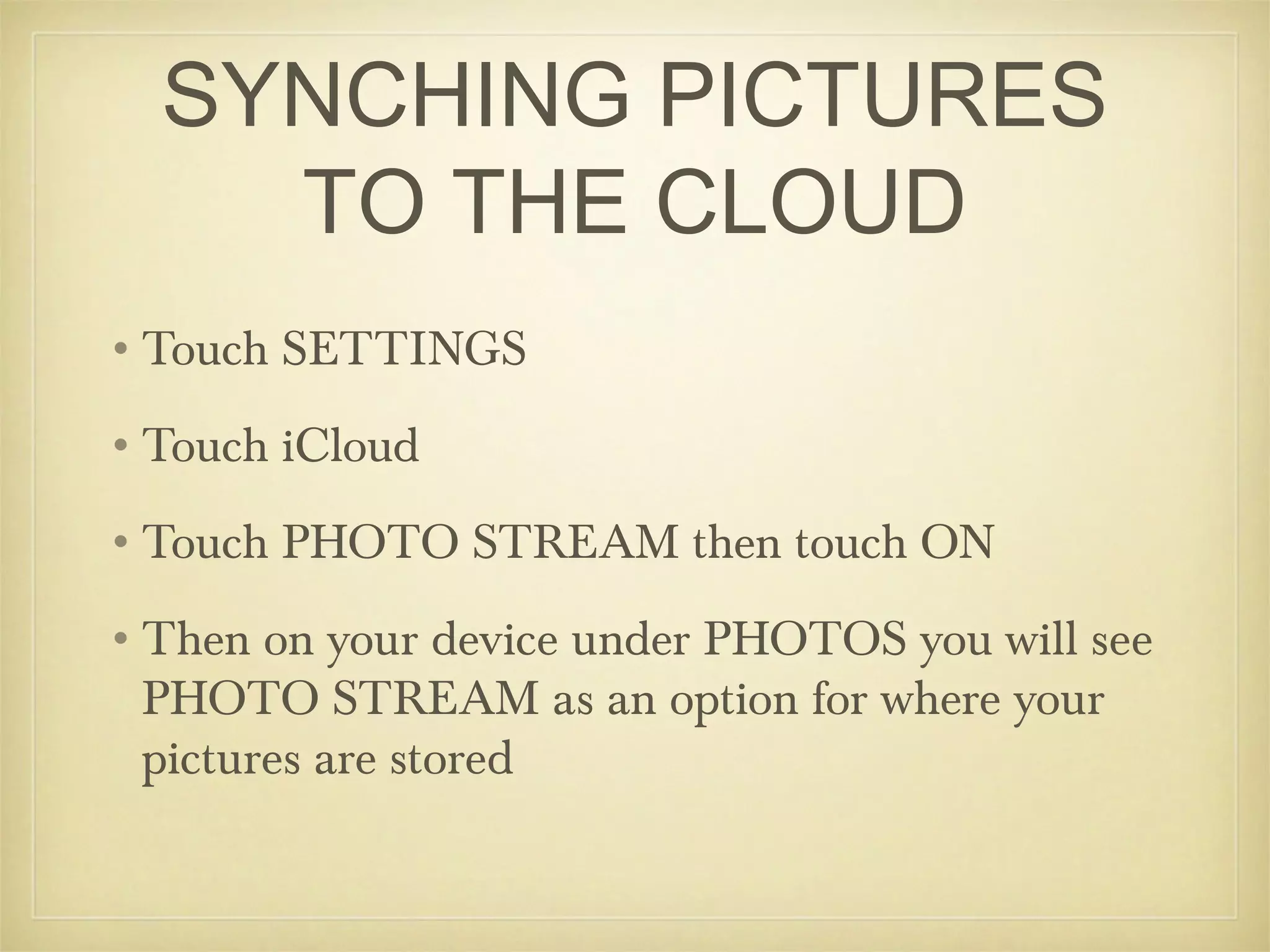 SYNCHING PICTURES
    TO THE CLOUD
•Touch SETTINGS
•Touch iCloud
•Touch PHOTO STREAM then touch ON
•Then on your device under PHOTOS you will see
 PHOTO STREAM as an option for where your
 pictures are stored
 