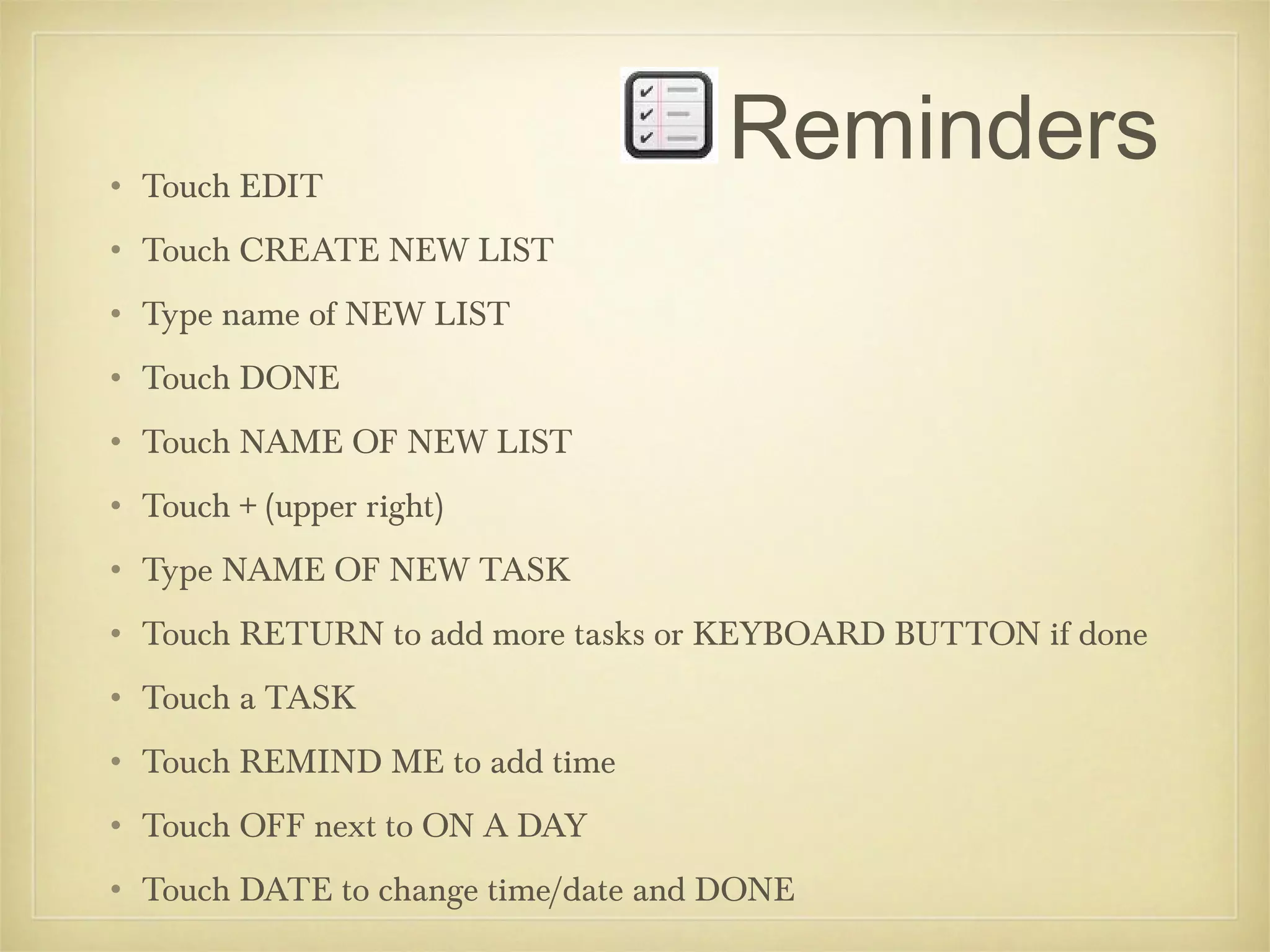 • Touch EDIT
                                    Reminders
• Touch CREATE NEW LIST
• Type name of NEW LIST
• Touch DONE
• Touch NAME OF NEW LIST
• Touch + (upper right)
• Type NAME OF NEW TASK
• Touch RETURN to add more tasks or KEYBOARD BUTTON if done
• Touch a TASK
• Touch REMIND ME to add time
• Touch OFF next to ON A DAY
• Touch DATE to change time/date and DONE
 
