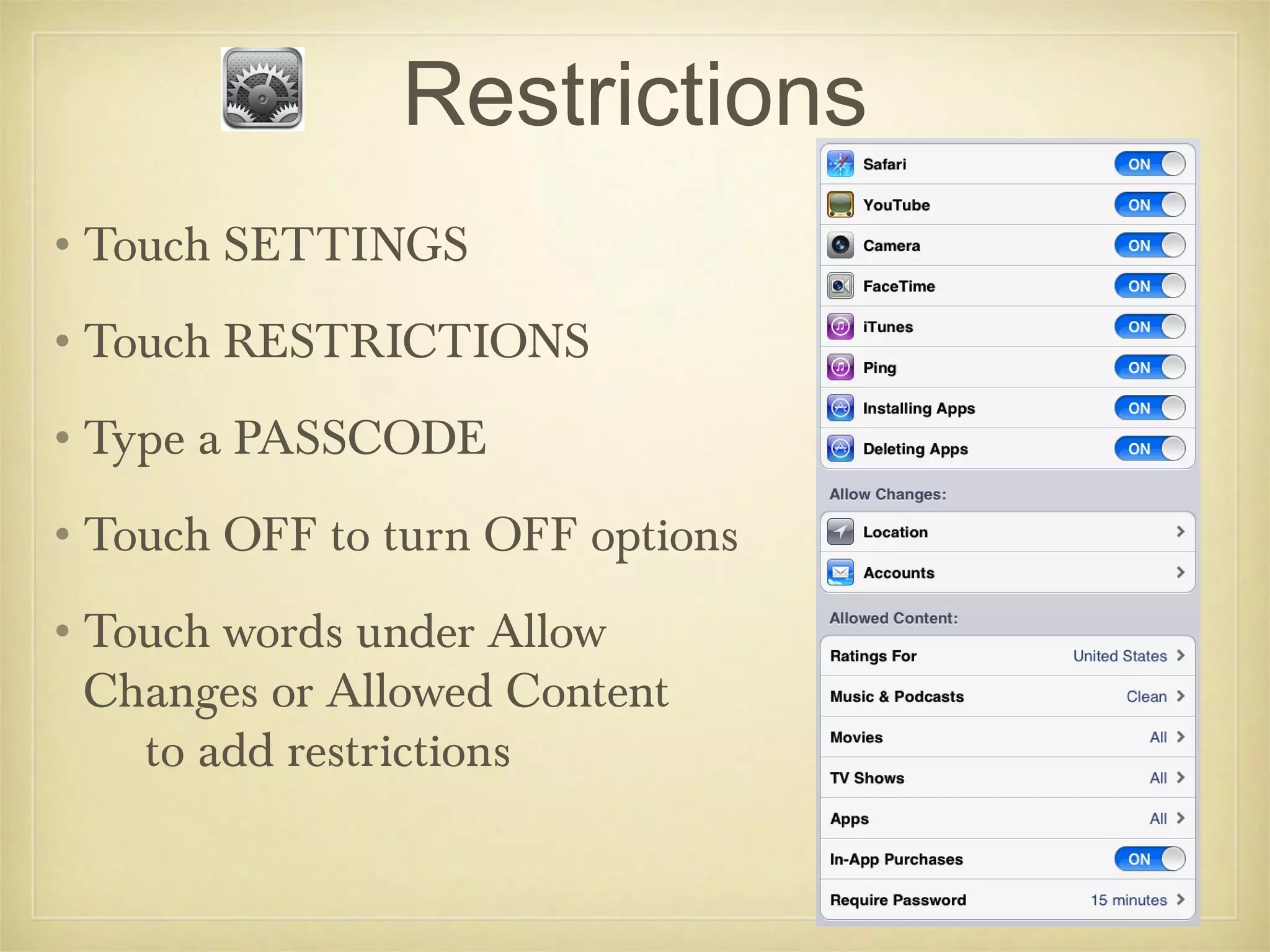 Restrictions
•Touch SETTINGS
•Touch RESTRICTIONS
•Type a PASSCODE
•Touch OFF to turn OFF options
•Touch words under Allow
 Changes or Allowed Content
   to add restrictions
 