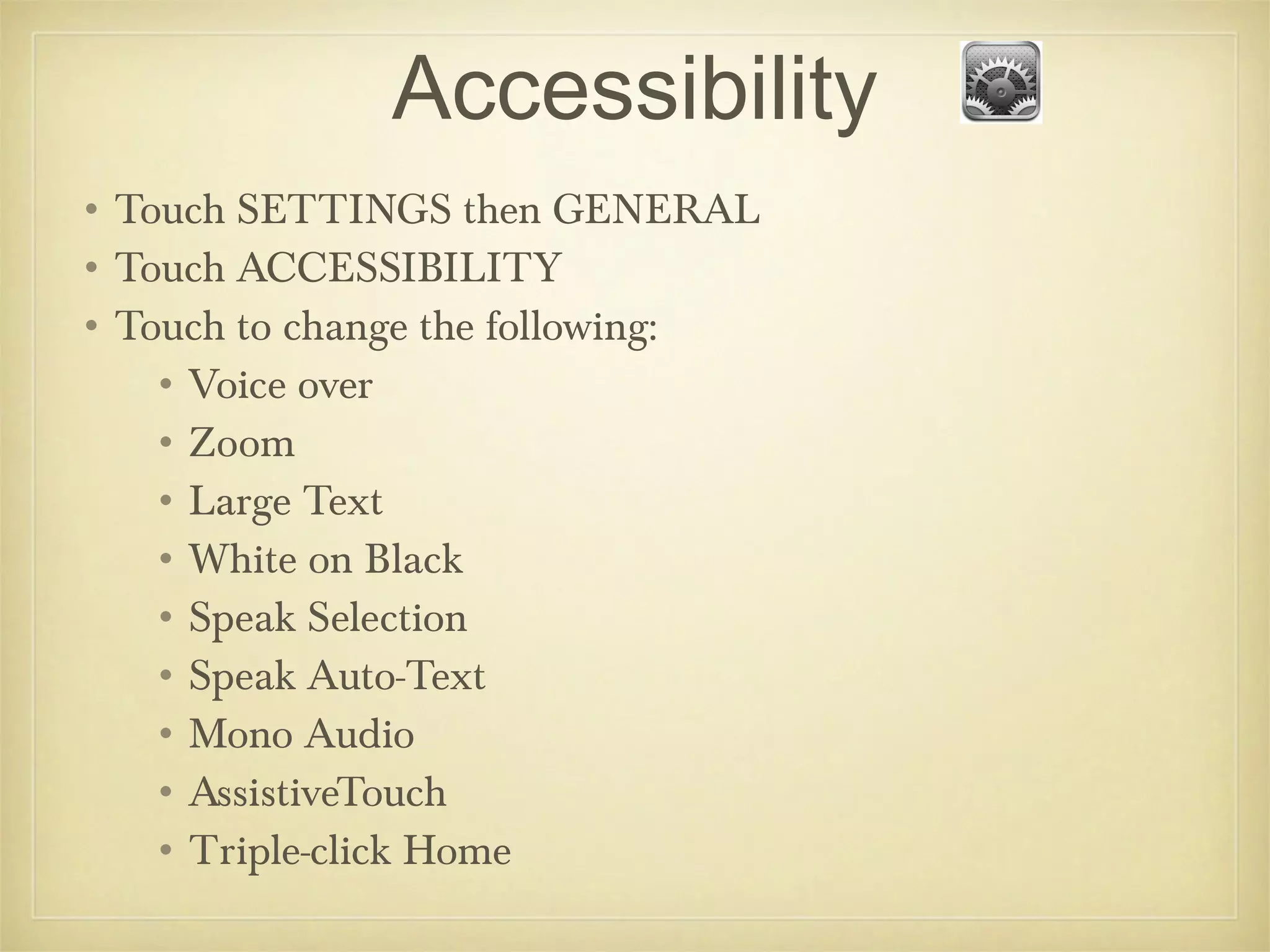 Accessibility
• Touch SETTINGS then GENERAL
• Touch ACCESSIBILITY
• Touch to change the following:
    • Voice over
    • Zoom
    • Large Text
    • White on Black
    • Speak Selection
    • Speak Auto-Text
    • Mono Audio
    • AssistiveTouch
    • Triple-click Home
 