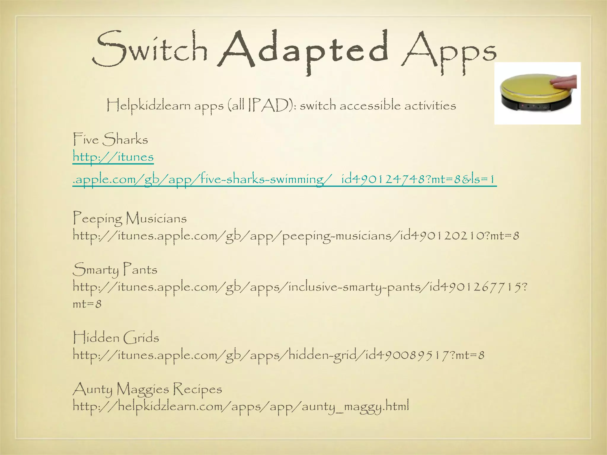 Switch Adapted Apps
     Helpkidzlearn apps (all IPAD): switch accessible activities

Five Sharks
http://itunes
.apple.com/gb/app/five-sharks-swimming/ id490124748?mt=8&ls=1

Peeping Musicians
http://itunes.apple.com/gb/app/peeping-musicians/id490120210?mt=8

Smarty Pants
http://itunes.apple.com/gb/apps/inclusive-smarty-pants/id4901267715?
mt=8

Hidden Grids
http://itunes.apple.com/gb/apps/hidden-grid/id490089517?mt=8

Aunty Maggies Recipes
http://helpkidzlearn.com/apps/app/aunty_maggy.html
 