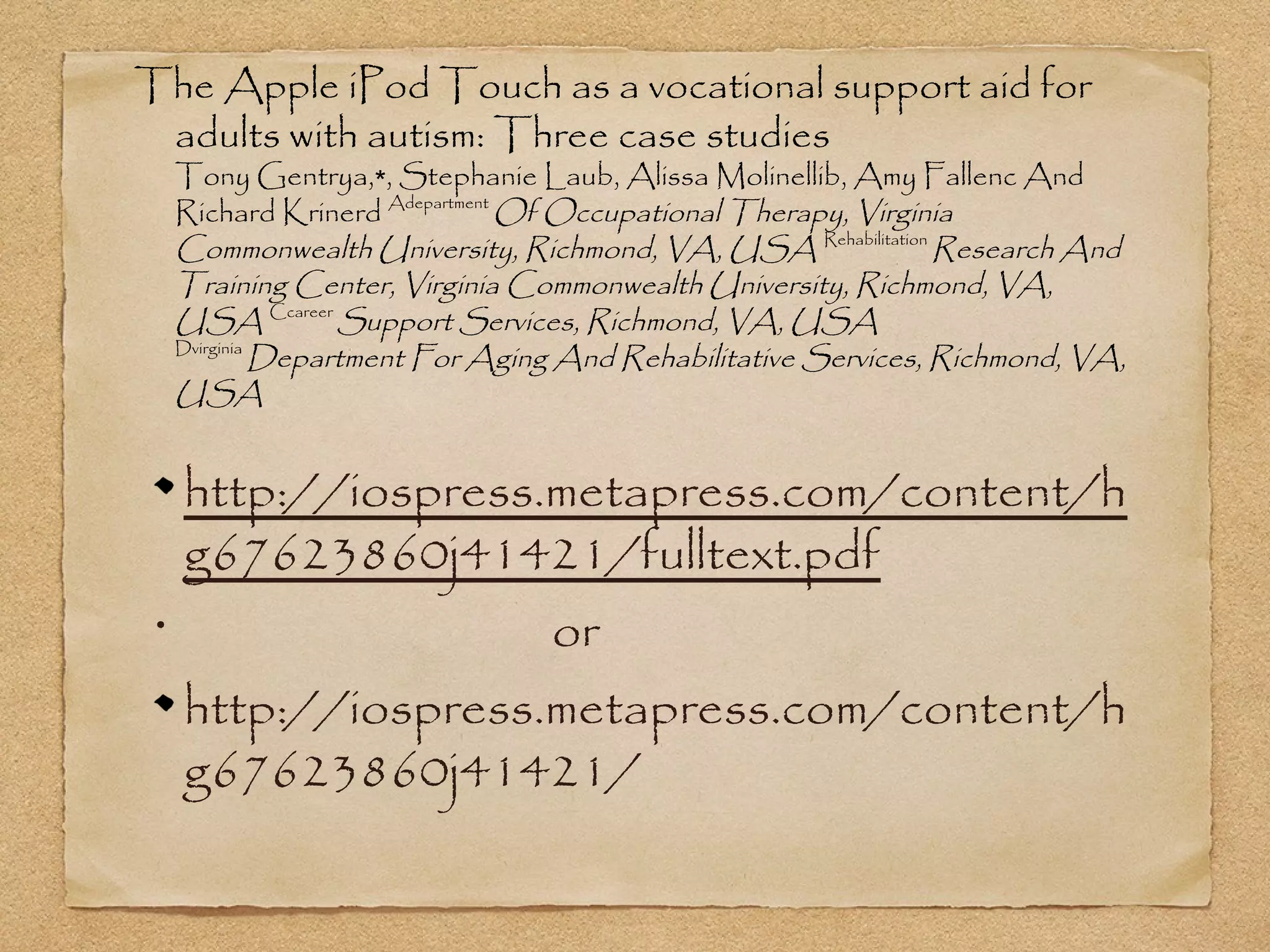 The Apple iPod Touch as a vocational support aid for
 adults with autism: Three case studies
     Tony Gentrya,∗, Stephanie Laub, Alissa Molinellib, Amy Fallenc And
     Richard Krinerd Adepartment Of Occupational Therapy, Virginia
     Commonwealth University, Richmond, VA, USA Rehabilitation Research And
     Training Center, Virginia Commonwealth University, Richmond, VA,
     USA Ccareer Support Services, Richmond, VA, USA
     Dvirginia
               Department For Aging And Rehabilitative Services, Richmond, VA,
     USA


     http://iospress.metapress.com/content/h
     g67623860j41421/fulltext.pdf
 •
                     or
     http://iospress.metapress.com/content/h
     g67623860j41421/
 