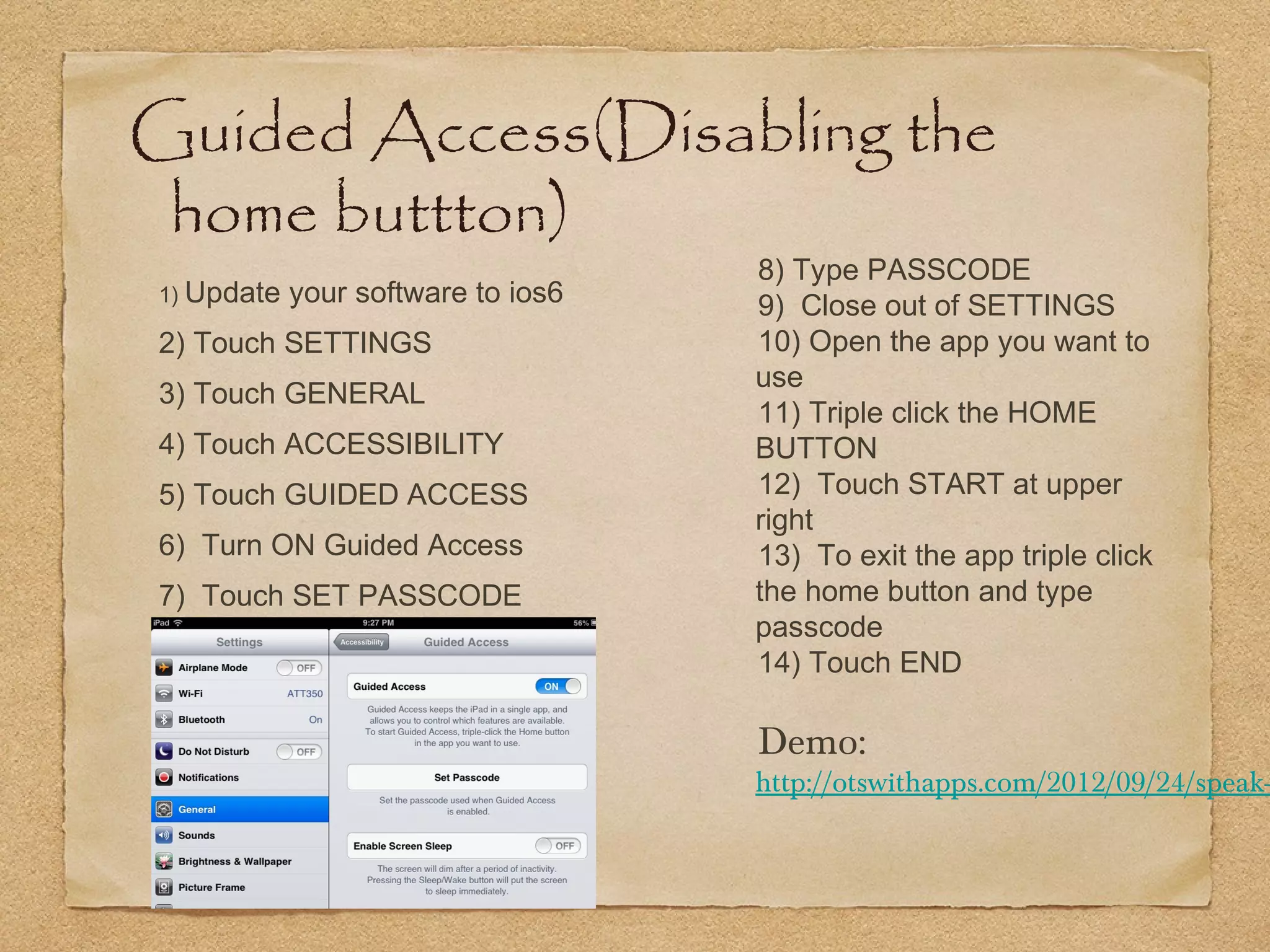 Guided Access(Disabling the
 home buttton)
                                    8) Type PASSCODE
1) Update   your software to ios6   9) Close out of SETTINGS
2) Touch SETTINGS                   10) Open the app you want to
                                    use
3) Touch GENERAL
                                    11) Triple click the HOME
4) Touch ACCESSIBILITY              BUTTON
5) Touch GUIDED ACCESS              12) Touch START at upper
                                    right
6) Turn ON Guided Access            13) To exit the app triple click
7) Touch SET PASSCODE               the home button and type
                                    passcode
                                    14) Touch END

                                    Demo:
                                    http://otswithapps.com/2012/09/24/speak-
 