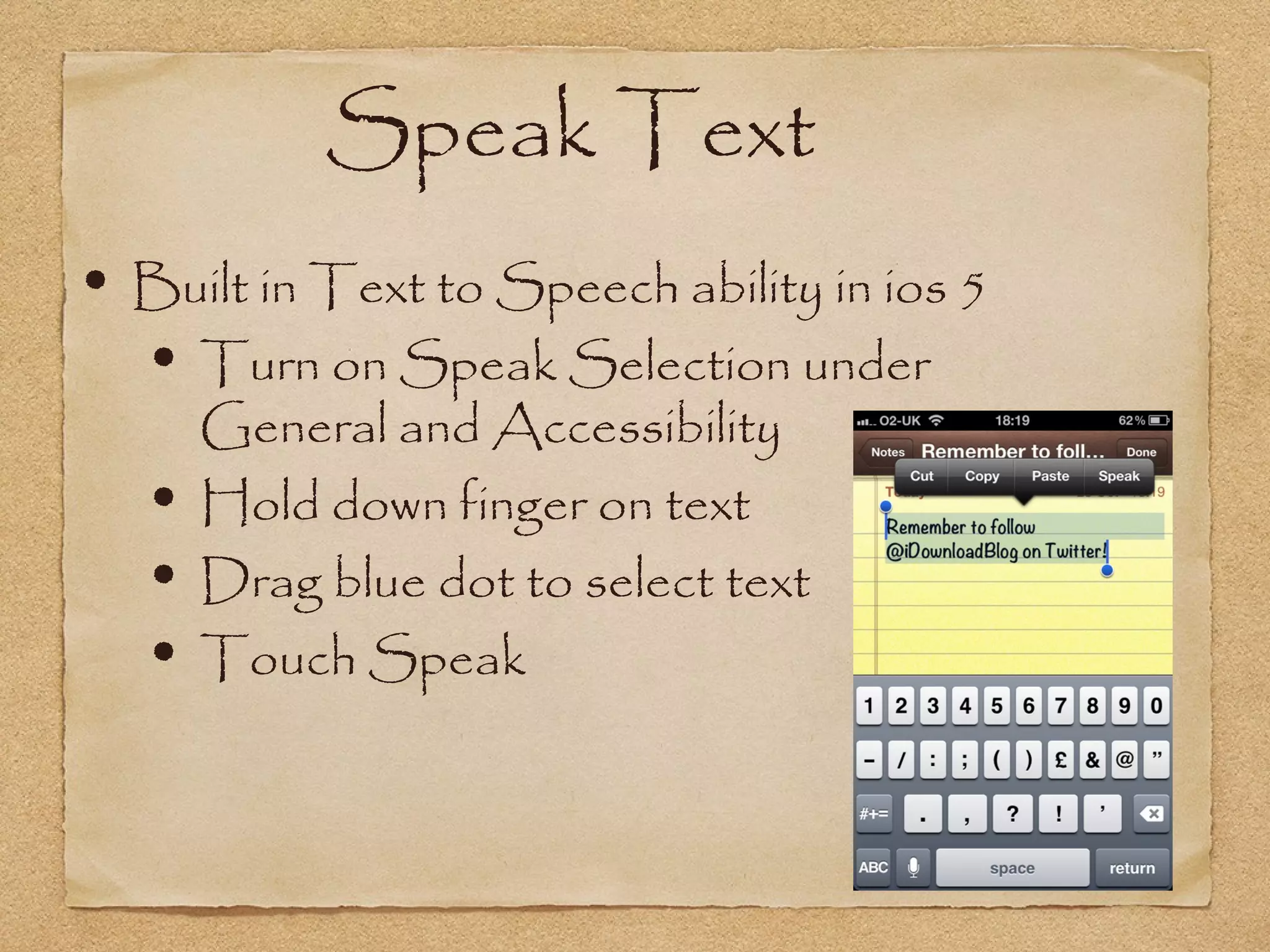 Speak Text
• Built in Text to Speech ability in ios 5
  • Turn on Speak Selection under
       General and Accessibility
   •   Hold down finger on text
   •   Drag blue dot to select text
   •   Touch Speak
 