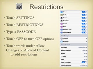 Restrictions
•Touch SETTINGS
•Touch RESTRICTIONS
•Type a PASSCODE
•Touch OFF to turn OFF options
•Touch words under Allow
 Changes or Allowed Content
   to add restrictions
 