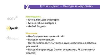 Преимущества
+ Очень большая аудитория
+ Много гибких настроек
+ Любой бюджет
Недостатки
– Необходим качественный сайт
– Высокая конкуренция
– Окупаемости достичь тяжело, нужна постоянная работа с
рекламой
– Высокий порог входа (нужен специалист, РК запускается
неделю)
Гугл и Яндекс — Выгоды и недостатки
2.
 