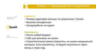 3. Отпуск — Преимущества и недостатки
Недостатки
– Размер аудитории меньше по сравнению с Гуглом
– Высокая конкуренция
– Суперприбыли не ждите
Преимущества
+ Почти любой бюджет
+ Сайт для рекламы не нужен
+ Самостоятельно можно управлять, не нужен ежедневный
контроль. Если окупаетесь, то будете окупаться и через
месяц и через год.
 