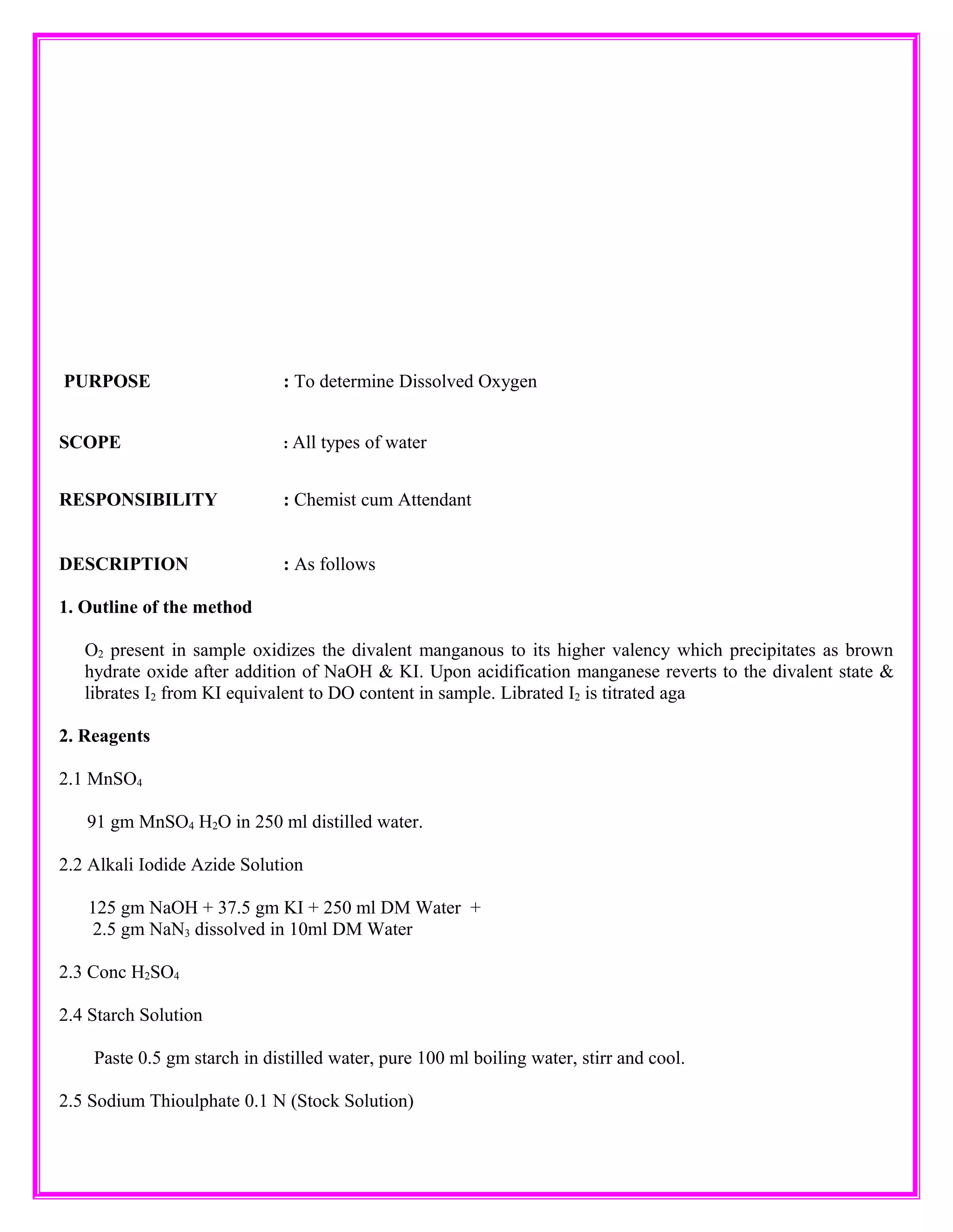 PURPOSE : To determine Dissolved Oxygen
SCOPE : All types of water
RESPONSIBILITY : Chemist cum Attendant
DESCRIPTION : As follows
1. Outline of the method
O2 present in sample oxidizes the divalent manganous to its higher valency which precipitates as brown
hydrate oxide after addition of NaOH & KI. Upon acidification manganese reverts to the divalent state &
librates I2 from KI equivalent to DO content in sample. Librated I2 is titrated aga
2. Reagents
2.1 MnSO4
91 gm MnSO4 H2O in 250 ml distilled water.
2.2 Alkali Iodide Azide Solution
125 gm NaOH + 37.5 gm KI + 250 ml DM Water +
2.5 gm NaN3 dissolved in 10ml DM Water
2.3 Conc H2SO4
2.4 Starch Solution
Paste 0.5 gm starch in distilled water, pure 100 ml boiling water, stirr and cool.
2.5 Sodium Thioulphate 0.1 N (Stock Solution)