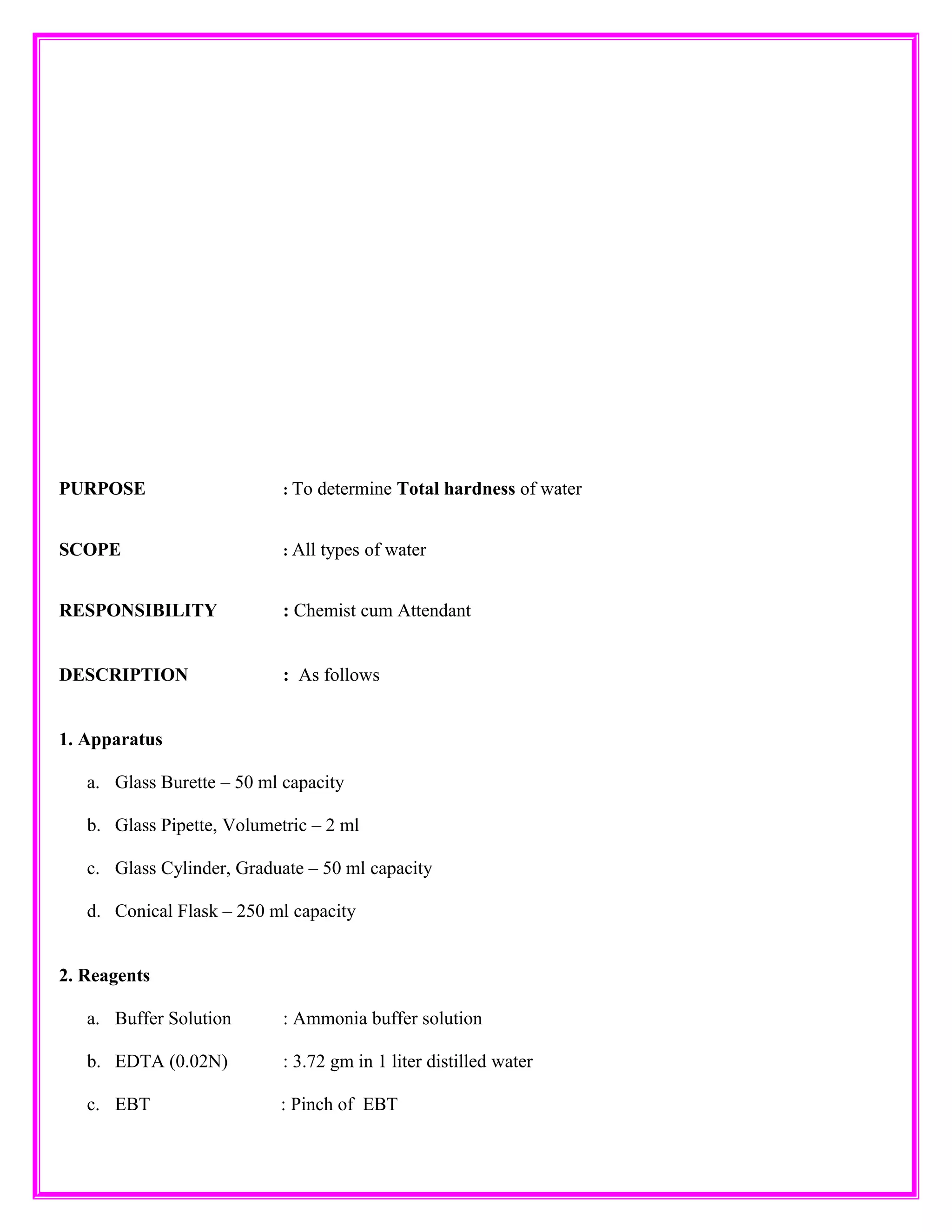 PURPOSE : To determine Total hardness of water
SCOPE : All types of water
RESPONSIBILITY : Chemist cum Attendant
DESCRIPTION : As follows
1. Apparatus
a. Glass Burette – 50 ml capacity
b. Glass Pipette, Volumetric – 2 ml
c. Glass Cylinder, Graduate – 50 ml capacity
d. Conical Flask – 250 ml capacity
2. Reagents
a. Buffer Solution : Ammonia buffer solution
b. EDTA (0.02N) : 3.72 gm in 1 liter distilled water
c. EBT : Pinch of EBT
