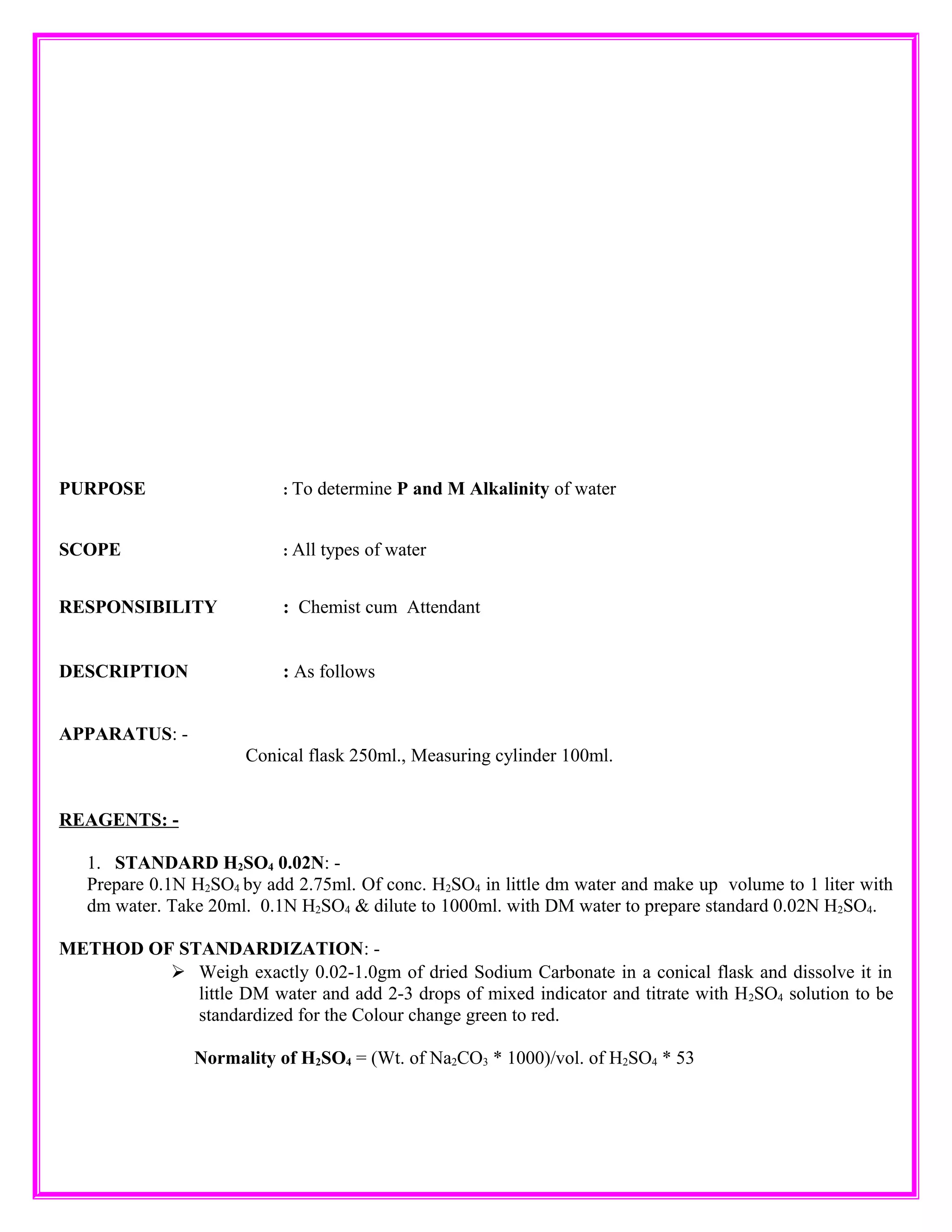 PURPOSE : To determine P and M Alkalinity of water
SCOPE : All types of water
RESPONSIBILITY : Chemist cum Attendant
DESCRIPTION : As follows
APPARATUS: -
Conical flask 250ml., Measuring cylinder 100ml.
REAGENTS: -
1. STANDARD H2SO4 0.02N: -
Prepare 0.1N H2SO4 by add 2.75ml. Of conc. H2SO4 in little dm water and make up volume to 1 liter with
dm water. Take 20ml. 0.1N H2SO4 & dilute to 1000ml. with DM water to prepare standard 0.02N H2SO4.
METHOD OF STANDARDIZATION: -
Weigh exactly 0.02-1.0gm of dried Sodium Carbonate in a conical flask and dissolve it in
little DM water and add 2-3 drops of mixed indicator and titrate with H2SO4 solution to be
standardized for the Colour change green to red.
Normality of H2SO4 = (Wt. of Na2CO3 * 1000)/vol. of H2SO4 * 53