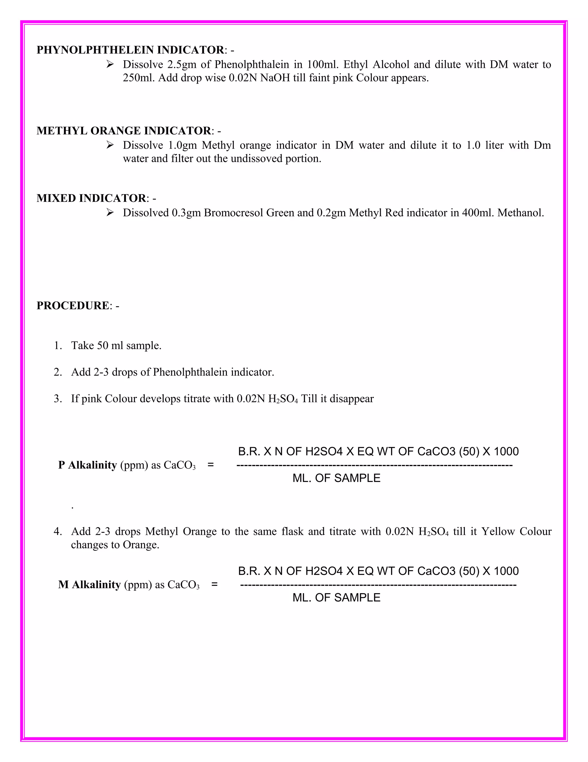 PHYNOLPHTHELEIN INDICATOR: -
Dissolve 2.5gm of Phenolphthalein in 100ml. Ethyl Alcohol and dilute with DM water to
250ml. Add drop wise 0.02N NaOH till faint pink Colour appears.
METHYL ORANGE INDICATOR: -
Dissolve 1.0gm Methyl orange indicator in DM water and dilute it to 1.0 liter with Dm
water and filter out the undissoved portion.
MIXED INDICATOR: -
Dissolved 0.3gm Bromocresol Green and 0.2gm Methyl Red indicator in 400ml. Methanol.
PROCEDURE: -
1. Take 50 ml sample.
2. Add 2-3 drops of Phenolphthalein indicator.
3. If pink Colour develops titrate with 0.02N H2SO4 Till it disappear
B.R. X N OF H2SO4 X EQ WT OF CaCO3 (50) X 1000
P Alkalinity (ppm) as CaCO3 = ------------------------------------------------------------------------
ML. OF SAMPLE
.
4. Add 2-3 drops Methyl Orange to the same flask and titrate with 0.02N H2SO4 till it Yellow Colour
changes to Orange.
B.R. X N OF H2SO4 X EQ WT OF CaCO3 (50) X 1000
M Alkalinity (ppm) as CaCO3 = ------------------------------------------------------------------------
ML. OF SAMPLE