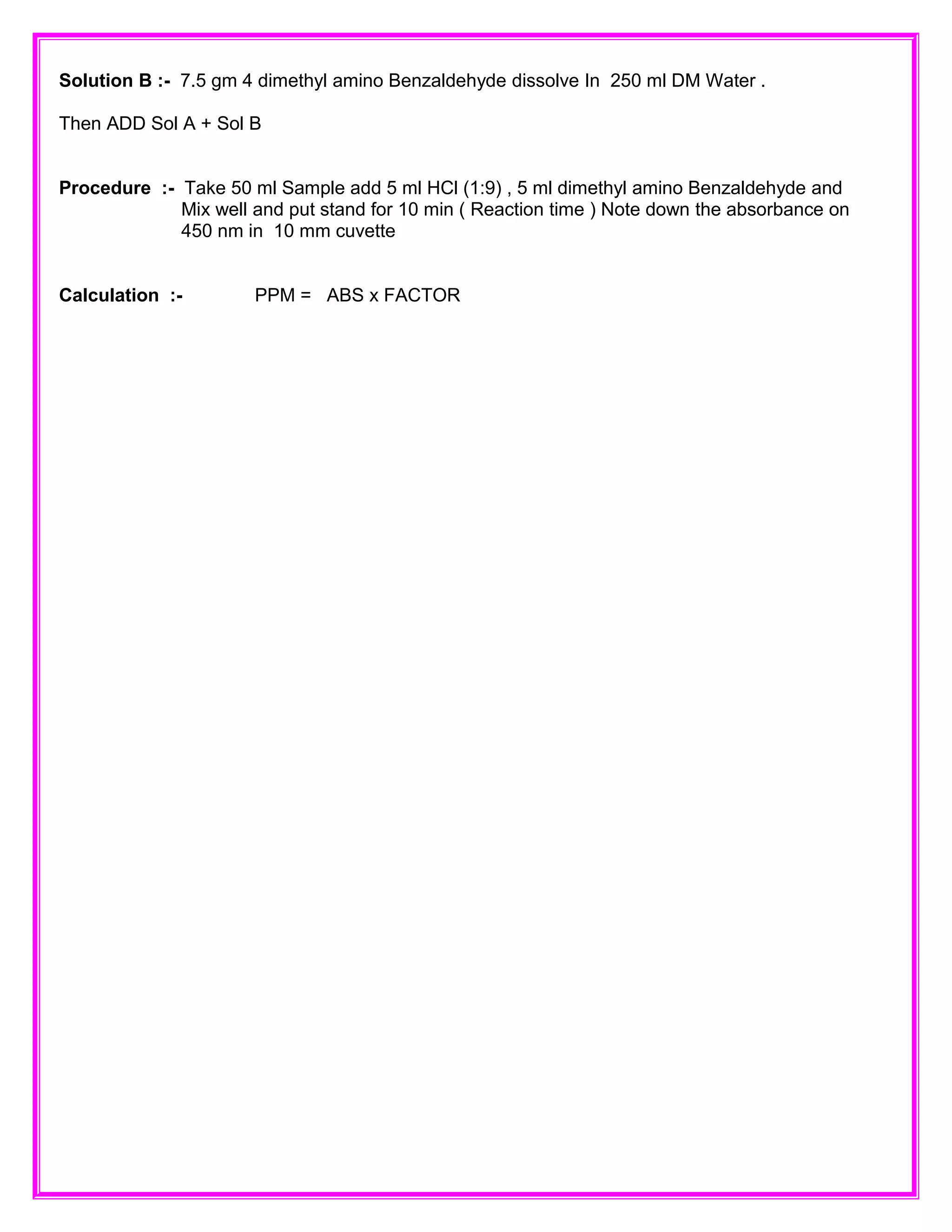 Solution B :- 7.5 gm 4 dimethyl amino Benzaldehyde dissolve In 250 ml DM Water .
Then ADD Sol A + Sol B
Procedure :- Take 50 ml Sample add 5 ml HCl (1:9) , 5 ml dimethyl amino Benzaldehyde and
Mix well and put stand for 10 min ( Reaction time ) Note down the absorbance on
450 nm in 10 mm cuvette
Calculation :- PPM = ABS x FACTOR