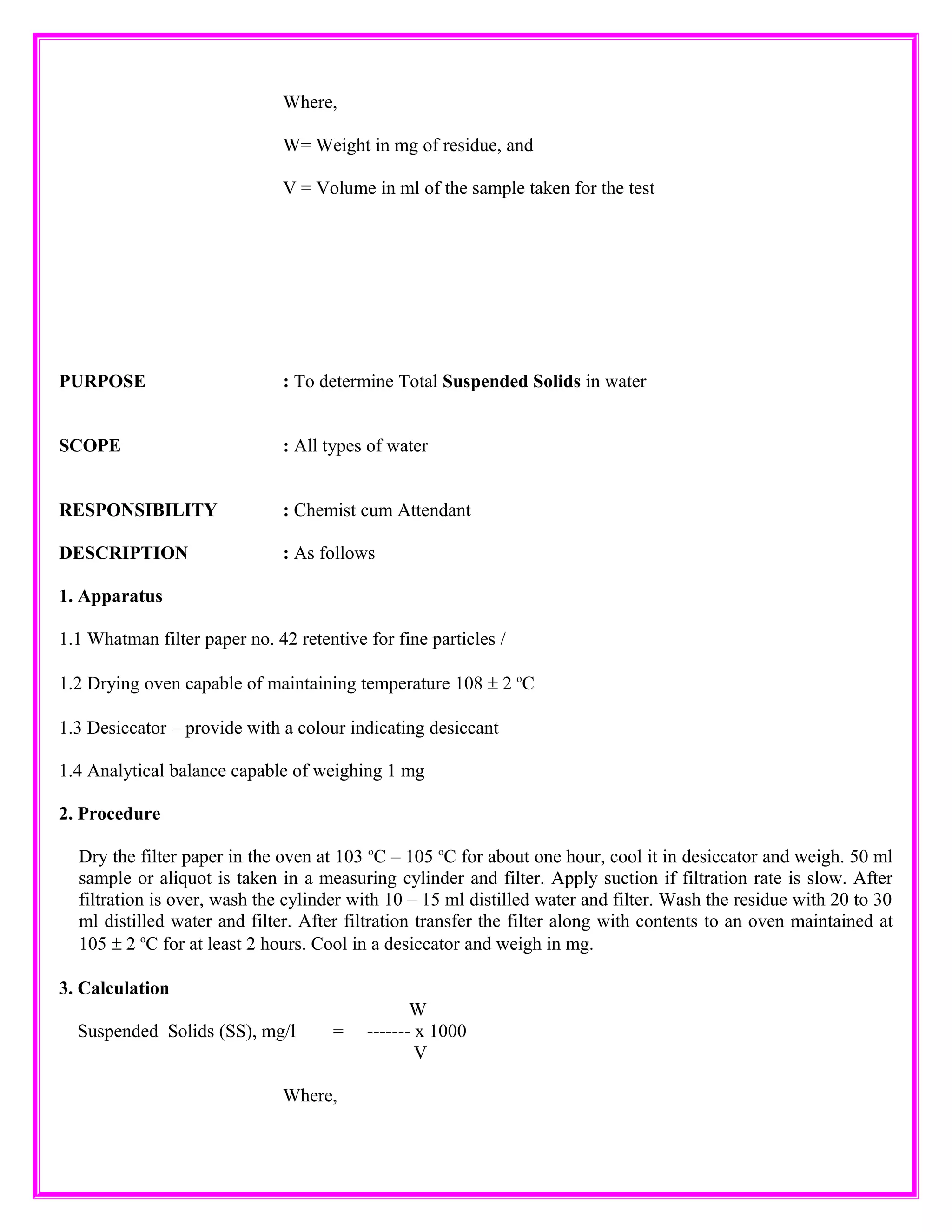Where,
W= Weight in mg of residue, and
V = Volume in ml of the sample taken for the test
PURPOSE : To determine Total Suspended Solids in water
SCOPE : All types of water
RESPONSIBILITY : Chemist cum Attendant
DESCRIPTION : As follows
1. Apparatus
1.1 Whatman filter paper no. 42 retentive for fine particles /
1.2 Drying oven capable of maintaining temperature 108 ± 2 o
C
1.3 Desiccator – provide with a colour indicating desiccant
1.4 Analytical balance capable of weighing 1 mg
2. Procedure
Dry the filter paper in the oven at 103 o
C – 105 o
C for about one hour, cool it in desiccator and weigh. 50 ml
sample or aliquot is taken in a measuring cylinder and filter. Apply suction if filtration rate is slow. After
filtration is over, wash the cylinder with 10 – 15 ml distilled water and filter. Wash the residue with 20 to 30
ml distilled water and filter. After filtration transfer the filter along with contents to an oven maintained at
105 ± 2 o
C for at least 2 hours. Cool in a desiccator and weigh in mg.
3. Calculation
W
Suspended Solids (SS), mg/l = ------- x 1000
V
Where,