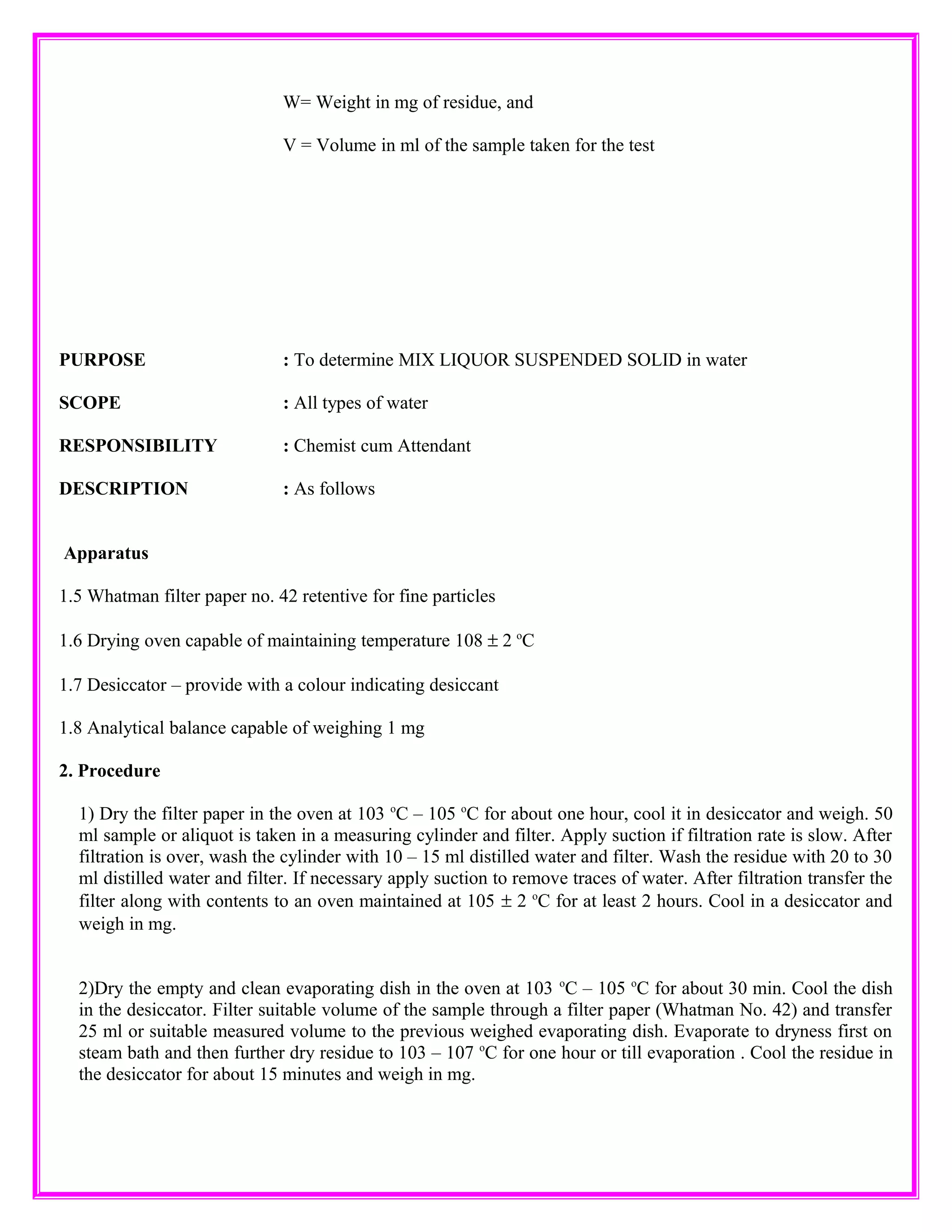 W= Weight in mg of residue, and
V = Volume in ml of the sample taken for the test
PURPOSE : To determine MIX LIQUOR SUSPENDED SOLID in water
SCOPE : All types of water
RESPONSIBILITY : Chemist cum Attendant
DESCRIPTION : As follows
Apparatus
1.5 Whatman filter paper no. 42 retentive for fine particles
1.6 Drying oven capable of maintaining temperature 108 ± 2 o
C
1.7 Desiccator – provide with a colour indicating desiccant
1.8 Analytical balance capable of weighing 1 mg
2. Procedure
1) Dry the filter paper in the oven at 103 o
C – 105 o
C for about one hour, cool it in desiccator and weigh. 50
ml sample or aliquot is taken in a measuring cylinder and filter. Apply suction if filtration rate is slow. After
filtration is over, wash the cylinder with 10 – 15 ml distilled water and filter. Wash the residue with 20 to 30
ml distilled water and filter. If necessary apply suction to remove traces of water. After filtration transfer the
filter along with contents to an oven maintained at 105 ± 2 o
C for at least 2 hours. Cool in a desiccator and
weigh in mg.
2)Dry the empty and clean evaporating dish in the oven at 103 o
C – 105 o
C for about 30 min. Cool the dish
in the desiccator. Filter suitable volume of the sample through a filter paper (Whatman No. 42) and transfer
25 ml or suitable measured volume to the previous weighed evaporating dish. Evaporate to dryness first on
steam bath and then further dry residue to 103 – 107 o
C for one hour or till evaporation . Cool the residue in
the desiccator for about 15 minutes and weigh in mg.