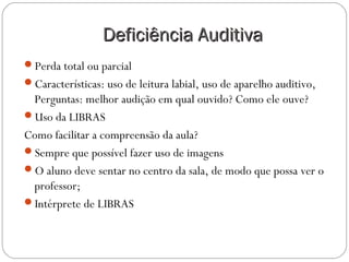 Deficiência AuditivaDeficiência Auditiva
Perda total ou parcial
Características: uso de leitura labial, uso de aparelho auditivo,
Perguntas: melhor audição em qual ouvido? Como ele ouve?
Uso da LIBRAS
Como facilitar a compreensão da aula?
Sempre que possível fazer uso de imagens
O aluno deve sentar no centro da sala, de modo que possa ver o
professor;
Intérprete de LIBRAS
 