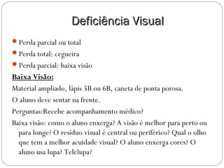 Deficiência VisualDeficiência Visual
Perda parcial ou total
Perda total: cegueira
Perda parcial: baixa visão
Baixa Visão:
Material ampliado, lápis 5B ou 6B, caneta de ponta porosa.
O aluno deve sentar na frente.
Perguntas:Recebe acompanhamento médico?
Baixa visão: como o aluno enxerga? A visão é melhor para perto ou
para longe? O resíduo visual é central ou periférico? Qual o olho
que tem a melhor acuidade visual? O aluno enxerga cores? O
aluno usa lupa? Telelupa?
 