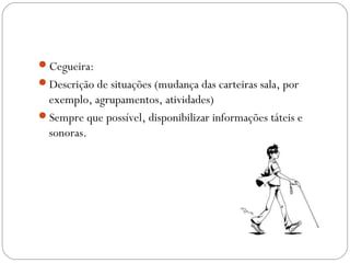 Cegueira:
Descrição de situações (mudança das carteiras sala, por
exemplo, agrupamentos, atividades)
Sempre que possível, disponibilizar informações táteis e
sonoras.
 