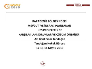 KARADENİZ BÖLGESİNDEKİ
      MEVCUT VE İNŞAASI PLANLANAN
             HES PROJELERİNDE
KARŞILAŞILAN SORUNLAR VE ÇÖZÜM ÖNERİLERİ
           Av. Beril Pınar Tandoğan
           Tandoğan Hukuk Bürosu
            12-13-14 Mayıs, 2010
 