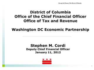 Serving the Citizens of the District of Columbia




         District of Columbia
 Office of the Chief Financial Officer
      Office of Tax and Revenue

Washington DC Economic Partnership



         Stephen M. Cordi
       Deputy Chief Financial Officer
            January 11, 2012




                                                                                1
 
