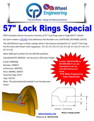 OTR’s Canadian division has excess inventory of 57" Lock Rings used on large EM 57" wheels.
Our part number is LR57HD. Cross Reference Part Numbers are: 534745700, LR57HD84, LR57EU.
The LR57HD lock ring is a Phase I design which is the industry standard for 51” and 57” lock rings.
Fits Rim Sizes with Phase I lock ring groove: 57 x 27, 57 x 29, 57 x 32, 57 x 34, 57 x 42, 57 x 44, 57 x
47, 57 x 52.
Other OEM part numbers for the LR57HD would be:
Caterpillar® PN: 8W0335. Cat list price is $552 plus freight.
Euclid: E4084466                                                    Contact 800-833-6309 or
                                                                    800-688-0452 if you are
Komatsu: AK8013
                                                                    interested so we can
LeTourneau: 4093793                                                 calculate pricing and
Kress: 064482, 104672                                               terms.
Terex/Unit Rig: 22777                                               OTR Wheel Engineering
                                                                      Sales Department
Topy: LR57EU
Note: The parts physically located in our Canada ware-
house.




                                                                      Phase I design profile
                                          WWW.OTRWHEEL.COM

                                        Phone us at: 800-833-6309
 