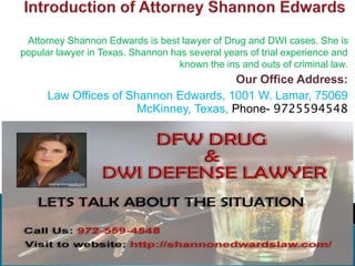 Attorney Shannon Edwards is best lawyer of Drug and DWI cases. She is
popular lawyer in Texas. Shannon has several years of trial experience and
known the ins and outs of criminal law.
Our Office Address:
Law Offices of Shannon Edwards, 1001 W. Lamar, 75069
McKinney, Texas, Phone- 9725594548
 