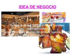 IDEA DE NEGOCIO
Restaurante de comida criolla y fusiones
internacionales.
Tener funciones en vivo de artistas nuevos y cada
dia ritmo distintos.
 