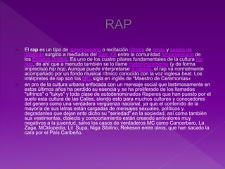  El rap es un tipo de sprechgesang o recitación rítmica de rimas y juegos de
palabras surgido a mediados del siglo XX entre la comunidad afroamericana de
los Estados Unidos. Es uno de los cuatro pilares fundamentales de la cultura hip
hop, de ahí que a menudo también se lo llame metonímicamente (y de forma
imprecisa) hip hop. Aunque puede interpretarse a capella, el rap va normalmente
acompañado por un fondo musical rítmico conocido con la voz inglesa beat. Los
intérpretes de rap son los MC, sigla en inglés de "Maestro de Ceremonias«
 en pro de la cultura urbana enfocada con un mensaje social que lastimosamente en
estos últimos años ha perdido su esencia y se ha proliferado de los llamados
"sifrinos" o "tukys" y toda clase de autodenominados Raperos que han puesto por el
suelo esta cultura de las Calles, siendo esto para muchos cultores y conocedores
del genero como una verdadera vergüenza nacional, ya que el contenido de la
mayoría de sus letras están cargadas de mensajes sexuales, políticos y
degradantes que dejan ente dicho su "seriedad" en la sociedad, así como también
sus vestimentas, dialecto y comportamiento están creando antivalores muy
negativos a la juventud, salvo los casos de verdaderos MC como Cancerbero, La
Zaga, MCklopedia, Lil Supa, Niga Sibilino, Rekeson entre otros, que han sacado la
cara por el País Caribeño.
 