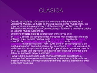  Cuando se habla de música clásica, no solo uno hace referencia al
Clasicismo Musical. Se habla de música clásica, como música culta, sin
importar si esa música pertenece al Renacimiento,, Al Barroco, al
Romanticismo, o a la música Contemporánea. También a la música clásica
se la llama Música Académica.
 El término música clásica aparece por primera vez en el
 en 1836 y señala las composiciones europeas más destacadas del siglo
anterior.1 Es el nombre habitual de la música culta, académica, docta y
otros. En la historia de la música y la musicología, es la música del
clasicismo o período clásico (1750-1820); pero en sentido popular y de
mucha aceptación en medio escrito, así lo recoge la RAE, es la música de
tradición culta; sus primeras luces en Europa se sitúan aproximadamente
en 1450. Existe una expresión que abarca casi todos los períodos para
definir su época de mayor esplendor: período de la práctica común.
 Hacia 1950 la composición culta (cierta complejidad en notación e
instrumentación) comienza a situarse mayormente fuera de la tradición
anterior, mediante la composición radicalmente atonal y disonante y otras
tendencias opuestas.
 