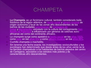  La Champeta, es un fenómeno cultural, también considerado baile
folclórico de la región atlántica, de hecho social y género musical de
origen autónomo y local de las zonas afro descendientes de los
barrios de las ciudades colombianas de Cartagena de
Indias y Barranquilla, vinculado con la cultura del corregimiento San
Basilio de Palenque e influenciado por géneros de colonias euro-
africanas así como del continente africano.
 La champeta surge como apelativo o hecho social en los años 1920,
como baile en los años 70's y como género musical en los años 80's.
 Cuchillo champeta o machetilla.
 Sin tenerse una fecha exacta, los investigadores socioculturales y los
sociólogos han determinado que desde antes de los años veinte se le
ha llamado champetudo a los habitantes de barrios alejados del centro
de Cartagena, asociados a los estratos más pobres y de
características afro descendientes.
 