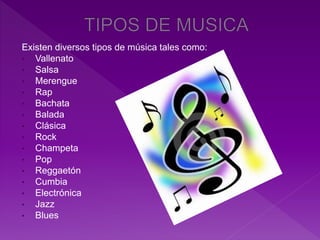 Existen diversos tipos de música tales como:
• Vallenato
• Salsa
• Merengue
• Rap
• Bachata
• Balada
• Clásica
• Rock
• Champeta
• Pop
• Reggaetón
• Cumbia
• Electrónica
• Jazz
• Blues
 