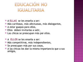 A  ELLAS   se les enseña a ser: Más cariñosas, más afectuosas, más dialogantes, A estar guapas para ellos,  Ellos  deben invitarlas a salir,  Las chicas se preocupan más por  ellos. A  ELLOS  se les enseña a ser: Más competitivos, más independientes,  Se preocupan más por sus cosas,  A las chicas les dan la misma importancia que a sus amigos,  