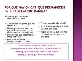 Lo importante es que primero tenemos que querernos a nosotras mismas, respetar nuestras ideas y pensar que somos valiosas por lo que somos, es decir, por nosotras mismas. Señala las que consideres verdaderas o falsas: A las chicas nos gusta que nos traten mal No nos gusta estar solas, por eso preferimos estar con un chico, aunque nos trate mal No creemos que podamos ser independientes Queremos sentirnos protegidas  por un chico El amor arreglará la relación No nos sentimos alguien si no estamos con ellos Todas las chicas deben estar con un chico, porque  si no, eres rara 