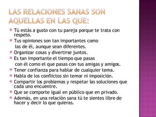Tú estás a gusto con tu pareja porque te trata con  respeto. Tus opiniones son tan importantes como las de él, aunque sean diferentes. Organizar cosas y divertirse juntos. Es tan importante el tiempo que pasas con él como el que pasas con tus amigas  y amigos. Tener confianza para hablar de cualquier  tema.  Habla de los conflictos sin temor ni  imposición. Compartir los problemas y respetar las soluciones que cada uno encuentre. Que se comporte igual en público que en privado. Además, en una relación sana tú te sientes libre de hacer y decir lo que quieras. 