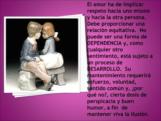 El amor ha de implicar respeto hacia uno mismo  y hacia la otra persona.  Debe proporcionar una relación equitativa.  No puede ser una forma de DEPENDENCIA y, como cualquier otro sentimiento, está sujeto a un proceso de DESARROLLO.  Su mantenimiento requerirá esfuerzo, voluntad, sentido común y, ¿por qué no?, cierta dosis de perspicacia y buen humor, a fin  de mantener viva la ilusión. 
