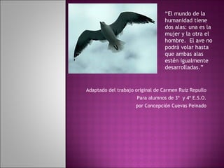 Adaptado del trabajo original de Carmen Ruiz Repullo Para alumnos de 3º  y 4º E.S.O. por Concepción Cuevas Peinado “ El mundo de la humanidad tiene dos alas: una es la mujer y la otra el hombre.  El ave no podrá volar hasta que ambas alas estén igualmente desarrolladas.” 