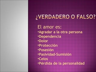 El amor es: Agradar a la otra persona Dependencia Dolor Protección Posesión Pasividad-Sumisión Celos Pérdida de la personalidad 