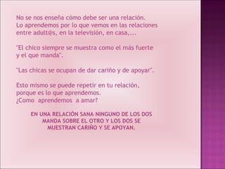 No se nos enseña cómo debe ser una relación. Lo aprendemos por lo que vemos en las relaciones entre adult@s, en la televisión, en casa,... "El chico siempre se muestra como el más fuerte y el que manda". "Las chicas se ocupan de dar cariño y de apoyar". Esto mismo se puede repetir en tu relación, porque es lo que aprendemos. ¿Como  aprendemos  a amar? EN UNA RELACIÓN SANA NINGUNO DE LOS DOS MANDA SOBRE EL OTRO Y LOS DOS SE MUESTRAN CARIÑO Y SE APOYAN. 