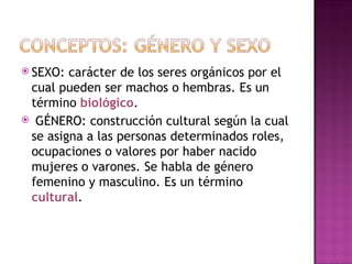 SEXO: carácter de los seres orgánicos por el cual pueden ser machos o hembras. Es un término  biológico . GÉNERO: construcción cultural según la cual se asigna a las personas  determinados roles, ocupaciones o valores por haber nacido mujeres o  varones. Se habla de género femenino y masculino. Es un término  cultural . 