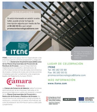 INSCRIPCIONES

       Si está interesado en asistir a este
       taller, puede enviar la hoja de
       inscripción adjunta por medio de fax
       al 96 182 00 01 o por email:
       promociontecnologica@itene.com




                                                                                Parque Tecnológico.
                                                                                C/ Albert Einstein 1.
                                                                                46980 Paterna
ITENE proporciona apoyo técnico especializado a las                             Valencia
empresas para la correcta preparación y redacción
tanto de la Declaración Anual de Envases (DAE) como
de los Planes Empresariales de Prevención de                LUGAR DE CELEBRACIÓN
Residuos de Envases y sus correspondientes
implantaciones, Ecodiseño y demostración de                 ITENE
conformidad con las normas derivadas de la Directiva        Tel. 96 182 00 88
de envases y residuos de envase, así como las acciones      Fax. 96 182 00 01
inmediatas para dar cumplimento a las exigencias
legales del Reglamento Europeo REACH.                       promociontecnologica@itene.com

                                                            MÁS INFORMACIÓN
                                                            www.itene.com
La Cámara de Comercio de Valencia realiza funciones
administrativas de las empresas radicadas en la
provincia de Valencia en cuanto a la recepción y revisión
de los Planes Empresariales de Prevención y
Reducción de Envases y Residuos de Envases, los
requerimientos de subsanación cuando proceda, la
resolución y remisión de circulares informativas, así
como la prestación de información para su adecuado
cumplimiento.
 