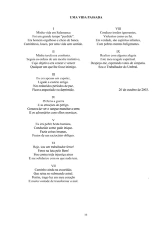 UMA VIDA PASSADA
I
Minha vida em Salamanca
Foi um grande tempo “perdido”.
Era homem orgulhoso e cheio de banca.
Caminhava, louco, por uma vida sem sentido.
II
Minha tarefa era combater.
Seguia as ordens de um mestre instintivo,
Cujo objetivo era vencer e vencer
Qualquer um que lhe fosse inimigo.
III
Eu era apenas um capataz,
Ligado a castelo antigo.
Nos reduzidos períodos de paz,
Ficava angustiado ou deprimido.
IV
Preferia a guerra
E as emoções do perigo.
Gostava de ver o sangue manchar a terra
E os adversários com olhos mortiços.
V
Eu era pobre besta humana,
Conduzido como gado iníquo.
Fazia coisas insanas,
Frutos de um raciocínio oblíquo.
VI
Hoje, sou um trabalhador feroz!
Feroz na luta pelo Bem!
Sou contra toda injustiça atroz
E me solidarizo com os que nada tem.
VII
Caminho ainda na escuridão,
Que reina no submundo astral.
Porém, trago luz em meu coração
E muita vontade de transformar o mal.
VIII
Conduzo irmãos ignorantes,
Violentos como eu fui.
Em verdade, são espíritos infantes,
Com pobres mentes beligerantes.
IX
Realizo com alguma alegria
Este meu resgate espiritual.
Despeço-me, esperando votos de simpatia.
Sou o Trabalhador do Umbral.
20 de outubro de 2003.
.
10
 