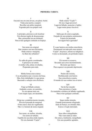 PRIMEIRA TAREFA
I
Encostei-me em uma árvore, em pleno Astral.
Tinha uma tarefa a cumprir:
Recolher um pobre marginal,
Esgotado pelo seu próprio mal.
II
A princípio, precisava a ele localizar
Em obscura região de desassossego.
Mas, primordial era me disfarçar,
Para evitar qualquer confusão ou tropeço.
III
Seu nome era original.
Não constava em meu dicionário.
Onde estaria o marginal,
Ao Bem tão refratário?
IV
Eu sabia de gerais coordenadas
E precisava ser astuto.
A minha volta, almas revoltadas,
Preparadas para tudo.
V
Minha forma estava densa
E eu até poderia usar o recurso da força.
Mas, bom trabalhador é o que pensa,
Buscando a solução com eficiência.
VI
Fingi ser bêbado comum.
Andando a esmo, no caminho,
Eu era apenas mais um
Com roupas sujas, em desalinho.
VII
Dirigi-me a estabelecimento imundo,
Provável pousada do marginal.
O bar estava cheio de vagabundos.
Não vi o homem de nome original.
VIII
Seu nome, ou melhor, alcunha,
Era nome de tubarão.
Espelho de sua alma ainda impura,
Ele era chamado “Cação”.
IX
Onde estaria “Cação”?
Ali era o lugar provável:
Lugar de bêbado, assassino e ladrão;
Lugar muito pouco louvável.
X
Sabia que ele estava esgotado,
Enojado de seus próprios sentimentos.
Estaria ele prostrado
Em algum beco ignorado?
XI
É o que latejava em minha consciência,
Pensamento enviado pelo meu mentor.
“Cação”, há pouco, entrara na indigência
Como se desmaiado, em profundo torpor.
XII
Ele mesmo se acusava,
Revendo seus erros insistentemente.
Há muito que lutava
Para esquecer seu passado deprimente.
XIII
Porém não resistiu,
Desfalecendo com horror.
Sua consciência o puniu.
O mundo de seus sonhos era só terror.
XIV
Saí do bar imundo
Para encontrar o Cação.
Eu mantinha o disfarce de bêbado vagabundo,
Para evitar qualquer confusão.
XV
Segui minha intuição,
Estando praticamente teleguiado.
Atrás do boteco, no imundo chão,
Estava o Cação derrotado.
XVI
Seus olhos esbugalhados
Não viam nada ao redor.
Ele estava, totalmente, mergulhado
Em seus pesadelos agitados.
11
 