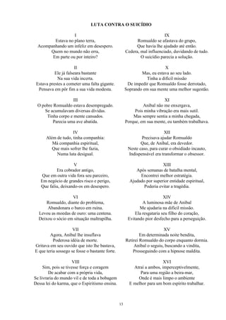 LUTA CONTRA O SUICÍDIO
I
Estava no plano terra,
Acompanhando um infeliz em desespero.
Quem no mundo não erra,
Em parte ou por inteiro?
II
Ele já falseara bastante
Na sua vida incerta.
Estava prestes a cometer uma falta gigante.
Pensava em pôr fim a sua vida modesta.
III
O pobre Romualdo estava desempregado.
Se acumulavam diversas dívidas.
Tinha corpo e mente cansados.
Parecia uma ave abatida.
IV
Além de tudo, tinha companhia:
Má companhia espiritual,
Que mais sofrer lhe fazia,
Numa luta desigual.
V
Era cobrador antigo,
Que em outra vida fora seu parceiro,
Em negócio de grandes risco e perigo,
Que faliu, deixando-os em desespero.
VI
Romualdo, diante do problema,
Abandonara o barco em ruína.
Levou as moedas de ouro: uma centena.
Deixou o sócio em situação maltrapilha.
VII
Agora, Aníbal lhe insuflava
Poderosa idéia de morte.
Gritava em seu ouvido que isto lhe bastava,
E que teria sossego se fosse o bastante forte.
VIII
Sim, pois se tivesse força e coragem
De acabar com a própria vida,
Se livraria do mundo vil e de toda a bobagem
Dessa lei do karma, que o Espiritismo ensina.
IX
Romualdo se afastava do grupo,
Que havia lhe ajudado até então.
Cedera, mal influenciado, duvidando de tudo.
O suicídio parecia a solução.
X
Mas, eu estava ao seu lado.
Tinha a difícil missão
De impedir que Romualdo fosse derrotado,
Soprando em sua mente uma melhor sugestão.
XI
Aníbal não me enxergava,
Pois minha vibração era mais sutil.
Mas sempre sentia a minha chegada,
Porque, em sua mente, eu também trabalhava.
XII
Precisava ajudar Romualdo
Que, de Aníbal, era devedor.
Neste caso, para curar o obsidiado incauto,
Indispensável era transformar o obsessor.
XIII
Após semanas de batalha mental,
Encontrei melhor estratégia.
Ajudado por superior entidade espiritual,
Poderia evitar a tragédia.
XIV
A luminosa mãe de Aníbal
Me ajudaria na difícil missão.
Ela resgataria seu filho do coração,
Evitando pior desfecho para a perseguição.
XV
Em determinada noite bendita,
Retirei Romualdo do corpo enquanto dormia.
Aníbal o seguiu, buscando a vindita,
Prosseguindo com a hipnose maldita.
XVI
Atraí a ambos, imperceptivelmente,
Para uma região a beira-mar,
Onde é mais limpo o ambiente
E melhor para um bom espírito trabalhar.
13
 