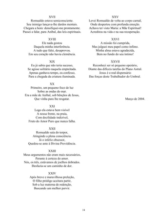 XVII
Romualdo estava semiconsciente.
Seu inimigo lançava-lhe dardos mentais.
Chegara a hora: densifiquei-me prontamente.
Passei a falar, para Aníbal, das leis espirituais.
XVIII
Ele nada gostou
Daquela minha interferência.
A tudo que falei, desaprovou.
Em seu coração não havia clemência.
XIX
Eu já sabia que não teria sucesso,
Se agisse solitário naquela empreitada.
Apenas ganhava tempo, eu confesso,
Para a chegada da criatura iluminada.
XX
Primeiro, um pequeno foco de luz
Sobre as ondas do mar.
Era a mãe de Aníbal, sob bênçãos de Jesus,
Que vinha para lhe resgatar.
XXI
Logo ela estava bem visível
A nossa frente, na praia,
Com docilidade indizível,
Fruto do Amor Puro que nunca falha.
XXII
Romualdo saía do torpor,
Atingindo a plena consciência.
Já o infeliz obsessor,
Quedou-se ante à Divina Providência.
XXIII
Meus argumentos não eram mais necessários,
Perante à certeza do amor.
Nós, os três, estávamos de joelhos dobrados.
Desfazia-se um caminho de dor.
XXIV
Após breve e maravilhosa preleção,
O filho pródigo aceitara partir,
Sob a luz materna de redenção,
Buscando um melhor porvir.
XXV
Levei Romualdo de volta ao corpo carnal,
Onde despertou com profunda emoção.
Achava ter visto Maria: a Mãe Espiritual!
Acreditou na vida e na sua recuperação.
XXVI
A missão foi cumprida,
Mas julguei meu papel como ínfimo.
Minha alma estava agradecida,
Bem no fundo do seu íntimo!
XXVII
Reconheci ser só pequeno operário,
Diante das difíceis tarefas do Plano Astral.
Jesus é o real dispensário
Das forças deste Trabalhador do Umbral.
Março de 2004.
14
 