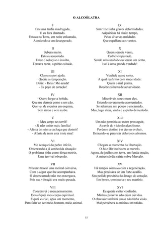 O ALCOÓLATRA
I
Era uma tardia madrugada,
E eu fora chamado.
Estava na Terra, em noite enluarada,
Atendendo a um desesperado.
II
Bebera muito.
Estava acocorado.
Entre o soluço e o insulto,
Tentava rezar, o pobre coitado.
III
Clamava por ajuda.
Queria a recuperação.
Dizia: - Deus! Me acuda!
- Eu peço de coração!
IV
- Quero largar a bebida,
Que me derrota como a um cão,
Que vai de esquina em esquina,
Sem rumo e sem razão.
V
- Meu corpo se corrói!
- Já não tenho mais família!
- Afasta de mim a cachaça que destrói!
- Afasta de mim esta triste sina!
VI
Me acerquei do pobre infeliz,
Observando a já conhecida situação:
O problema tinha como força motriz,
Uma terrível obsessão.
VII
Procurei travar uma mental conversa,
Com o algoz que lhe acompanhava.
O desencarnado não me enxergava,
Pois sua vibração era muito pesada.
VIII
Concentrei o meu pensamento.
Densifiquei meu corpo espiritual.
Fiquei visível, após um momento,
Para falar ao ser meio-homem, meio-animal.
IX
Sim! Ele tinha graves deformidades,
Adquiridas há muito tempo,
Pelas diversas maldades
Que espalhara aos ventos.
X
Quem semeia vento,
Colhe tempestade.
Sendo uma unidade ou sendo um cento,
Isto é uma grande verdade!
XI
Verdade quase santa,
A qual reafirmo com sinceridade:
Quem o mal planta,
Recebe colheita de adversidade.
XII
Miseráveis seres eram eles,
Estando severamente acorrentados.
Se adiantara um pouco o encarnado,
Mas, logo atrás, vinha o espírito dementado.
XIII
Um não permitia ao outro prosseguir,
Através do vício do alcoolismo.
Porém o destino é o eterno evoluir,
Deixando-se para trás dolorosos abismos.
XIV
Chegara o momento da libertação.
O Juiz Divino batera o martelo.
Agora, de joelhos em terra, em funda oração,
A misericórdia cairia sobre Marcelo.
XV
Há tempos sonhava com a regeneração,
Mas precisava de um forte auxílio.
Seu pedido provinha do âmago do coração.
Em breve, terminaria o seu martírio.
XVI
Eu queria evitar confusão.
Minhas palavras não eram ouvidas.
O obsessor também quase não tinha visão.
Mal percebera as minhas investidas.
15
 