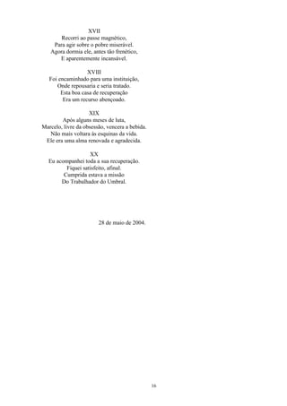 XVII
Recorri ao passe magnético,
Para agir sobre o pobre miserável.
Agora dormia ele, antes tão frenético,
E aparentemente incansável.
XVIII
Foi encaminhado para uma instituição,
Onde repousaria e seria tratado.
Esta boa casa de recuperação
Era um recurso abençoado.
XIX
Após alguns meses de luta,
Marcelo, livre da obsessão, vencera a bebida.
Não mais voltara às esquinas da vida.
Ele era uma alma renovada e agradecida.
XX
Eu acompanhei toda a sua recuperação.
Fiquei satisfeito, afinal.
Cumprida estava a missão
Do Trabalhador do Umbral.
28 de maio de 2004.
16
 