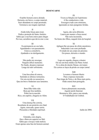 DESENCARNE
I
O pobre homem estava deitado.
Deixaria, em breve, o corpo material.
Suor abundante no corpo prostrado.
Terminava seu resgate espiritual.
II
Ainda tinha forças para rezar.
Pedia a proteção de Santo Antônio.
Sabia que a sua hora estava para chegar.
Por isso, acreditava que devia orar e orar.
III
Eu permanecia ao seu lado,
Aguardando o seu passamento.
Estava a consolá-lo,
Ajudando-o no desligamento.
IV
Não podia me enxergar,
Naquele difícil momento.
No fundo, desejava repousar
Longe de todo sofrimento.
V
Uma boa alma ali estava,
Sentindo os últimos tormentos.
Em seu ouvido eu sussurrava,
Que em breve findariam seus lamentos.
VI
Bom filho tinha sido.
Bom pai fora também.
Pobre havia nascido.
Rico, em espírito, chegaria no Além.
VII
Uma doença lhe corroía,
Resultante de um pretérito erro fatal.
Agora, renovado, quase sorria.
Pressentia a liberdade espiritual.
VIII
Entendia, com alegria,
Que o Bem era superior ao Mal.
Sabia que a inveja e toda malícia
Eram apenas uma fase do homem-animal.
IX
Tivera as bênçãos do Espiritismo
A lhe conduzirem a vida.
Enxergava tudo com otimismo,
Ignorando as mais pungentes feridas.
X
Agora, não seria diferente.
Lutava por manter a força moral.
Não seria incoerente,
Na frente dos filhos, naquele leito de hospital.
XI
Apliquei-lhe um passe de efeito anestésico,
Induzindo a um sono profundo.
O estado de seu corpo era péssimo.
Em pouco, deixaria o mundo.
XII
Logo em seguida, chegou o doutor.
Ele era um bom médico do Plano Astral.
Fiz a alma do doente flutuar, em torpor.
Ele cortou os laços da prisão ao corpo carnal.
XIII
Levamos o homem liberto
Para o repouso merecido:
Para longe da Terra, e de Deus mais perto,
Onde estaria bem protegido.
XIV
Estava plenamente encerrada,
Aquela tarefa fraternal.
Retornava, feliz, para a sua estrada,
O Trabalhador do Umbral.
Junho de 2004.
17
 