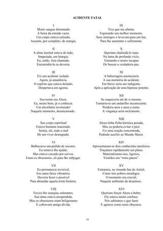 ACIDENTE FATAL
I
Muito sangue derramado
À beira da estrada vazia.
Um corpo estava estirado,
Ausente, por completo, de energia.
II
A alma imortal estava do lado,
Impactada, em letargia.
Eu, então, fora chamado.
Encaminhá-la eu deveria.
III
Foi um acidente isolado.
Agora, já amanhecia.
O espírito que estava deitado,
Despertava em agonia.
IV
Seu nome era Alceu.
Eu, muito bem, já o conhecia.
Um alcoólatra inveterado!
Naquele momento, desencarnado.
V
Seu corpo espiritual
Estava bastante macerado.
Sentia, ele, todo o mal
De um viver desregrado.
VI
Balbuciava um pedido de socorro.
Eu tentava lhe ajudar,
Mas estava cercado por corvos.
Eram os obsessores, ali para lhe subjugar.
VII
Eu permanecia invisível,
Em outra faixa vibratória.
Deveria fazer o possível
Para abrandar aquela triste história.
VIII
Enviei-lhe energias calmantes.
Sua alma estava arrependida,
Mas os obsessores eram beligerantes
E cobravam antiga dívida.
IX
Tive que me afastar,
Esperando um melhor momento.
Seus inimigos o levavam para um bar,
Para lhe aumentar o sofrimento.
X
Queriam chafurdá-lo mais
Na lama do profundo vício,
Tornando-o muito incapaz
De buscar a verdadeira paz.
XI
A beberragem anestesiaria
A sua memória do acidente.
Em breve seria um indigente,
Após a aplicação de uma hipnose potente.
XII
Se esqueceria até de si mesmo.
Tornaria-se um andarilho inconsciente.
Perderia anos e anos a esmo.
A vingança seria inclemente.
XIII
Alceu tinha ficha kármica pesada,
Mas eu poderia evitar o pior.
Fiz uma oração concentrada,
Pedindo auxílio ao Mundo Maior.
XIV
Apresentaram-se dois conhecidos tarefeiros.
Traçamos rapidamente um plano.
Materializamo-nos, ligeiros,
Vestidos em “rotos panos”.
XV
Entramos, no imundo bar do Astral,
Como três pobres mendigos.
O momento era crucial,
Naquele ambiente de desatinos.
XVI
Queriam forçar Alceu a beber.
Ele estava muito confuso.
Nós sabíamos o que fazer
E agimos como seres obscuros.
18
 