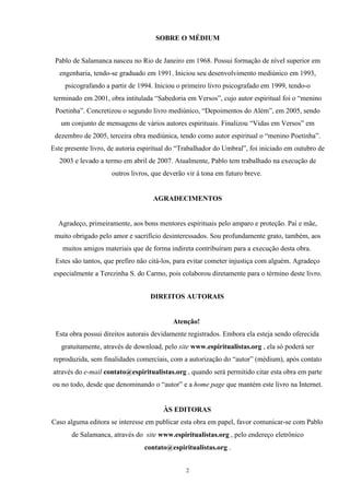 SOBRE O MÉDIUM
Pablo de Salamanca nasceu no Rio de Janeiro em 1968. Possui formação de nível superior em
engenharia, tendo-se graduado em 1991. Iniciou seu desenvolvimento mediúnico em 1993,
psicografando a partir de 1994. Iniciou o primeiro livro psicografado em 1999, tendo-o
terminado em 2001, obra intitulada “Sabedoria em Versos”, cujo autor espiritual foi o “menino
Poetinha”. Concretizou o segundo livro mediúnico, “Depoimentos do Além”, em 2005, sendo
um conjunto de mensagens de vários autores espirituais. Finalizou “Vidas em Versos” em
dezembro de 2005, terceira obra mediúnica, tendo como autor espiritual o “menino Poetinha”.
Este presente livro, de autoria espiritual do “Trabalhador do Umbral”, foi iniciado em outubro de
2003 e levado a termo em abril de 2007. Atualmente, Pablo tem trabalhado na execução de
outros livros, que deverão vir à tona em futuro breve.
AGRADECIMENTOS
Agradeço, primeiramente, aos bons mentores espirituais pelo amparo e proteção. Pai e mãe,
muito obrigado pelo amor e sacrifício desinteressados. Sou profundamente grato, também, aos
muitos amigos materiais que de forma indireta contribuíram para a execução desta obra.
Estes são tantos, que prefiro não citá-los, para evitar cometer injustiça com alguém. Agradeço
especialmente a Terezinha S. do Carmo, pois colaborou diretamente para o término deste livro.
DIREITOS AUTORAIS
Atenção!
Esta obra possui direitos autorais devidamente registrados. Embora ela esteja sendo oferecida
gratuitamente, através de download, pelo site www.espiritualistas.org , ela só poderá ser
reproduzida, sem finalidades comerciais, com a autorização do “autor” (médium), após contato
através do e-mail contato@espiritualistas.org , quando será permitido citar esta obra em parte
ou no todo, desde que denominando o “autor” e a home page que mantém este livro na Internet.
ÀS EDITORAS
Caso alguma editora se interesse em publicar esta obra em papel, favor comunicar-se com Pablo
de Salamanca, através do site www.espiritualistas.org , pelo endereço eletrônico
contato@espiritualistas.org .
2
 
